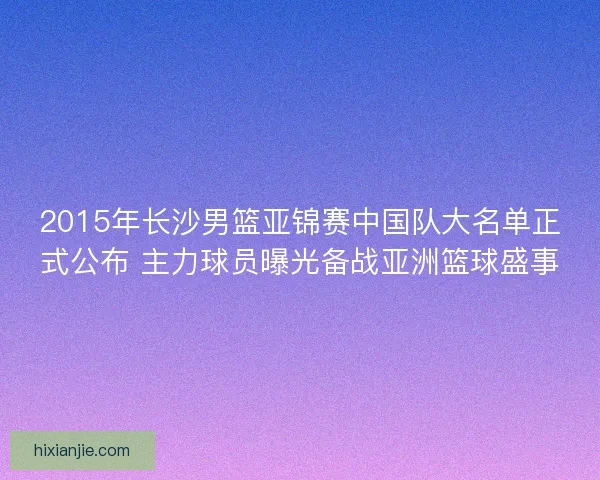 2015年长沙男篮亚锦赛中国队大名单正式公布 主力球员曝光备战亚洲篮球盛事