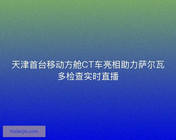 天津首台移动方舱CT车亮相助力萨尔瓦多检查实时直播