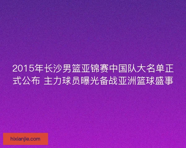 2015年长沙男篮亚锦赛中国队大名单正式公布 主力球员曝光备战亚洲篮球盛事