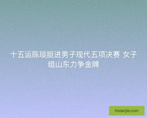 十五运陈琰挺进男子现代五项决赛 女子组山东力争金牌